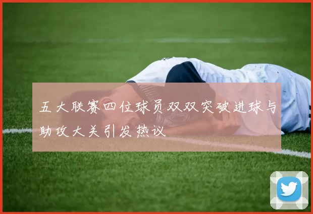 五大联赛四位球员双双突破进球与助攻大关引发热议