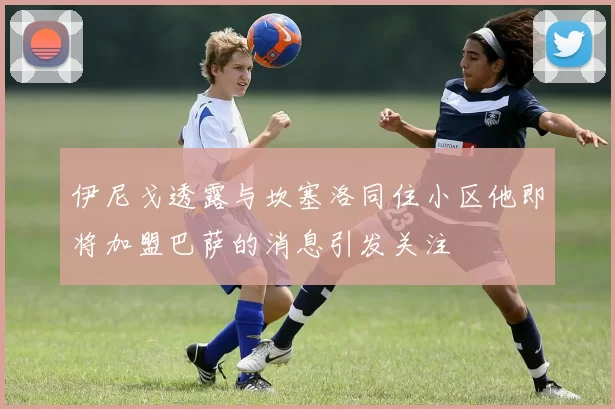 伊尼戈透露与坎塞洛同住小区他即将加盟巴萨的消息引发关注