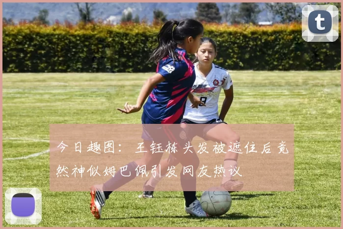 今日趣图：王钰栋头发被遮住后竟然神似姆巴佩引发网友热议