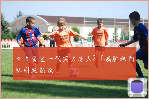 中国黄金一代实力惊人2-0战胜韩国队引发热议