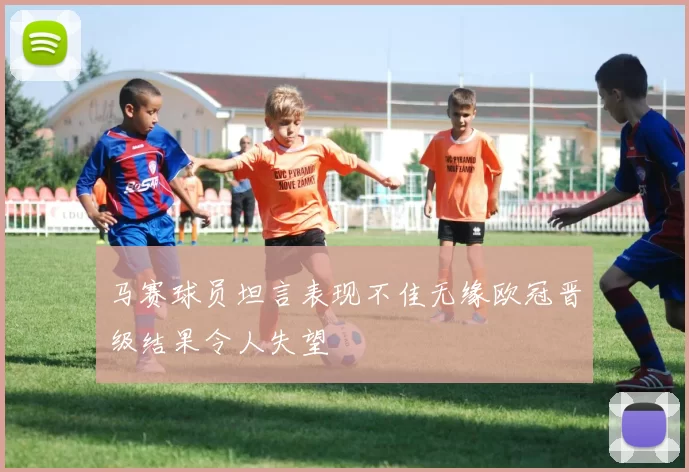 马赛球员坦言表现不佳无缘欧冠晋级结果令人失望