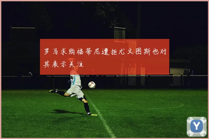 罗马求购福蒂尼遭拒尤文图斯也对其表示关注
