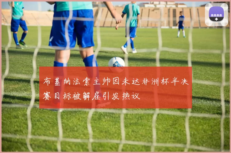 布基纳法索主帅因未达非洲杯半决赛目标被解雇引发热议