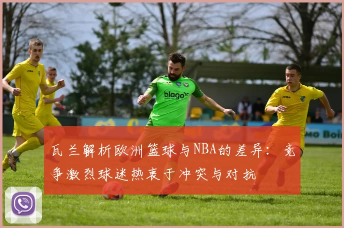 瓦兰解析欧洲篮球与NBA的差异：竞争激烈球迷热衷于冲突与对抗