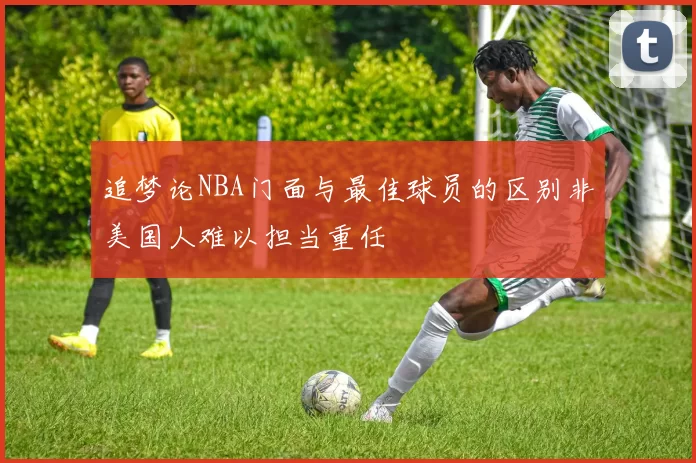 追梦论NBA门面与最佳球员的区别非美国人难以担当重任