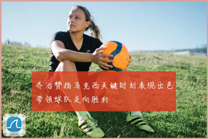 乔治赞扬马克西关键时刻表现出色带领球队走向胜利